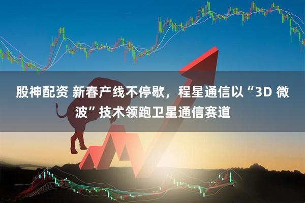 股神配资 新春产线不停歇，程星通信以“3D 微波”技术领跑卫星通信赛道