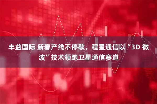 丰益国际 新春产线不停歇，程星通信以“3D 微波”技术领跑卫星通信赛道