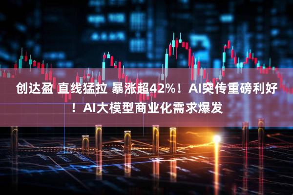 创达盈 直线猛拉 暴涨超42%！AI突传重磅利好！AI大模型商业化需求爆发