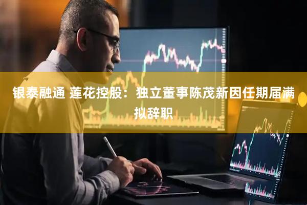 银泰融通 莲花控股：独立董事陈茂新因任期届满拟辞职