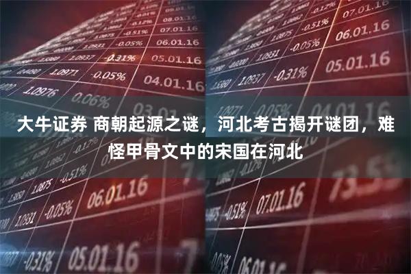 大牛证券 商朝起源之谜，河北考古揭开谜团，难怪甲骨文中的宋国在河北
