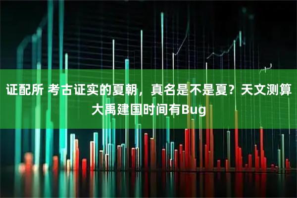 证配所 考古证实的夏朝，真名是不是夏？天文测算大禹建国时间有Bug
