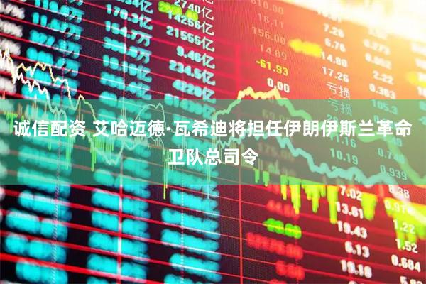 诚信配资 艾哈迈德·瓦希迪将担任伊朗伊斯兰革命卫队总司令