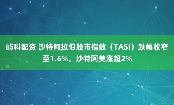 屿科配资 沙特阿拉伯股市指数（TASI）跌幅收窄至1.6%，沙特阿美涨超2%