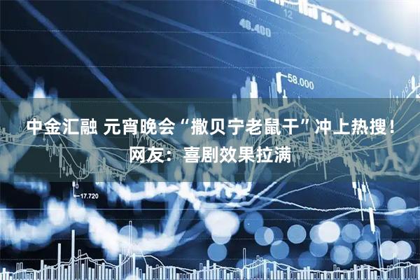 中金汇融 元宵晚会“撒贝宁老鼠干”冲上热搜！网友：喜剧效果拉满