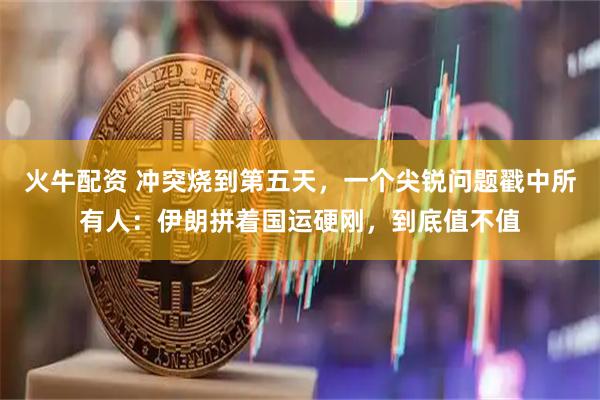 火牛配资 冲突烧到第五天，一个尖锐问题戳中所有人：伊朗拼着国运硬刚，到底值不值