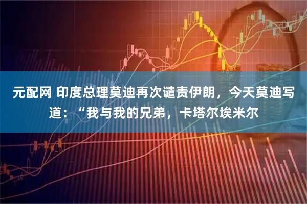 元配网 印度总理莫迪再次谴责伊朗，今天莫迪写道：“我与我的兄弟，卡塔尔埃米尔