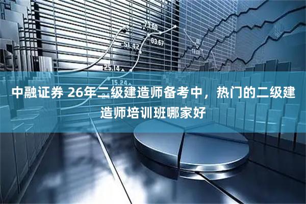 中融证券 26年二级建造师备考中，热门的二级建造师培训班哪家好