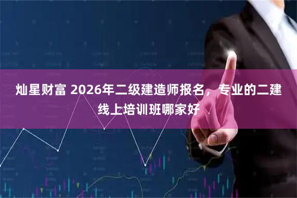 灿星财富 2026年二级建造师报名，专业的二建线上培训班哪家好