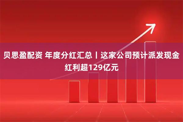 贝思盈配资 年度分红汇总丨这家公司预计派发现金红利超129亿元
