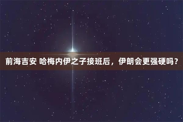 前海吉安 哈梅内伊之子接班后，伊朗会更强硬吗？