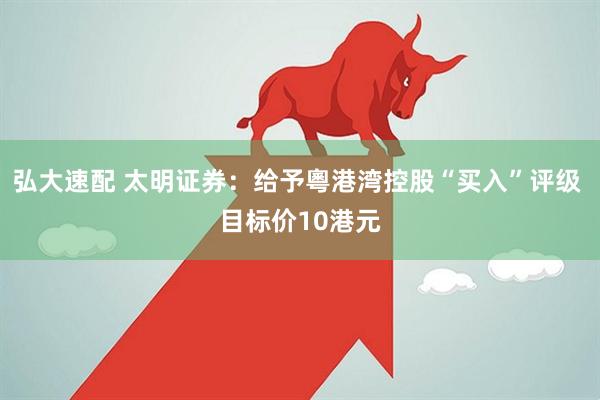 弘大速配 太明证券：给予粵港湾控股“买入”评级 目标价10港元