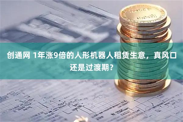 创通网 1年涨9倍的人形机器人租赁生意,真风口还是过渡期?