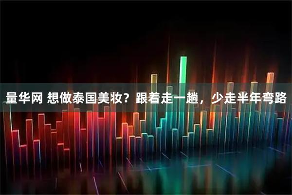 量华网 想做泰国美妆?跟着走一趟,少走半年弯路