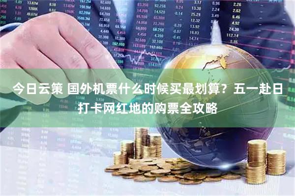 今日云策 国外机票什么时候买最划算？五一赴日打卡网红地的购票全攻略