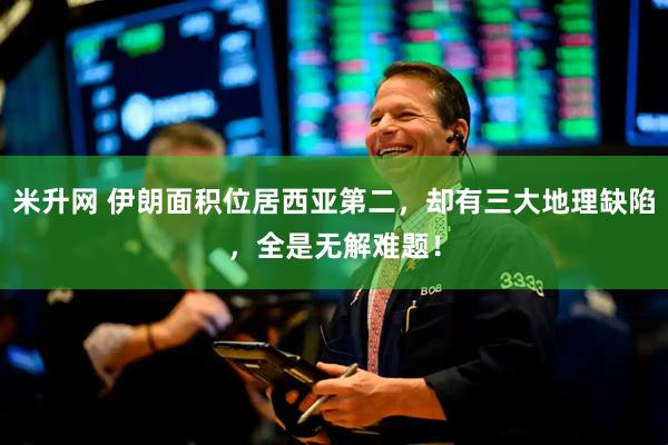 米升网 伊朗面积位居西亚第二，却有三大地理缺陷，全是无解难题！