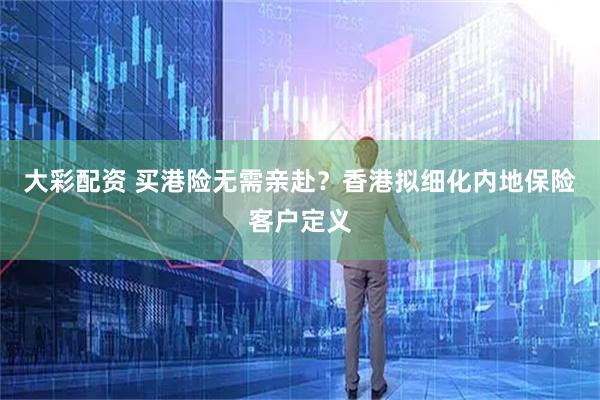 大彩配资 买港险无需亲赴？香港拟细化内地保险客户定义