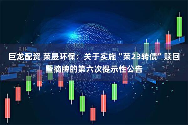 巨龙配资 荣晟环保：关于实施“荣23转债”赎回暨摘牌的第六次提示性公告