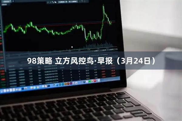 98策略 立方风控鸟·早报（3月24日）