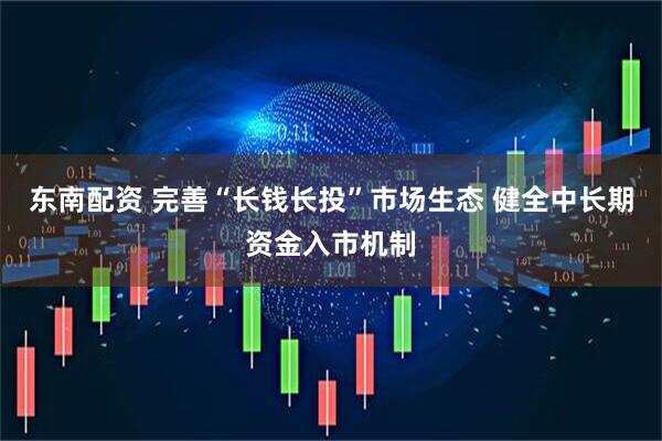 东南配资 完善“长钱长投”市场生态 健全中长期资金入市机制