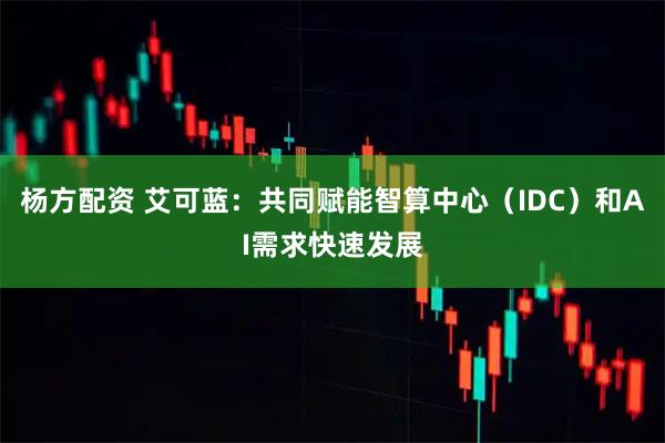杨方配资 艾可蓝：共同赋能智算中心（IDC）和AI需求快速发展