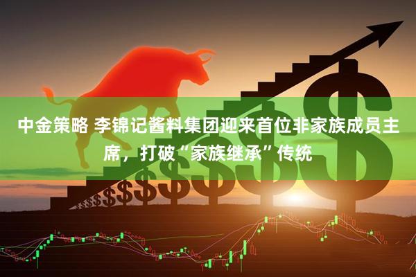 中金策略 李锦记酱料集团迎来首位非家族成员主席,打破“家族继承”传统