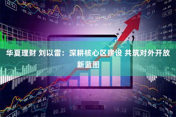 华夏理财 刘以雷：深耕核心区建设 共筑对外开放新蓝图
