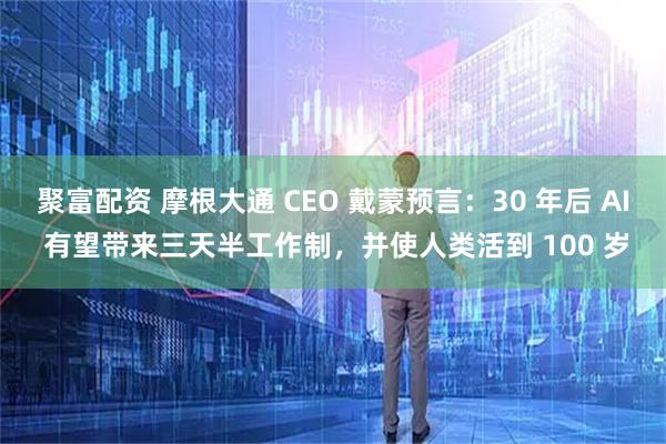 聚富配资 摩根大通 CEO 戴蒙预言：30 年后 AI 有望带来三天半工作制，并使人类活到 100 岁