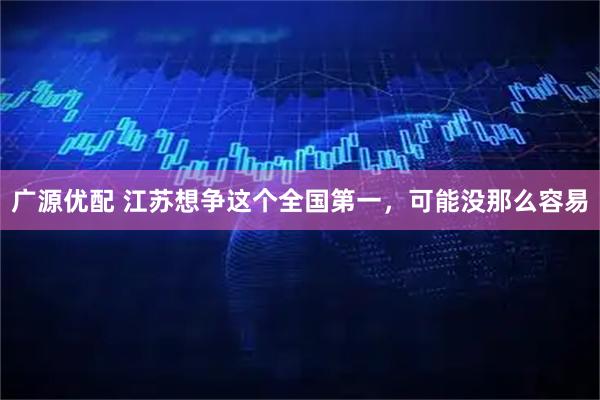 广源优配 江苏想争这个全国第一，可能没那么容易