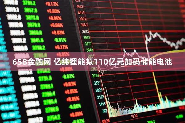 658金融网 亿纬锂能拟110亿元加码储能电池