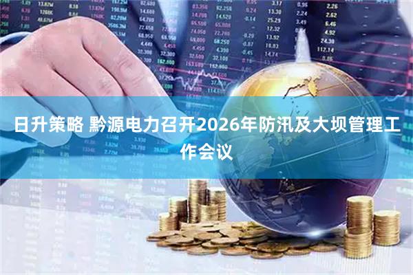 日升策略 黔源电力召开2026年防汛及大坝管理工作会议