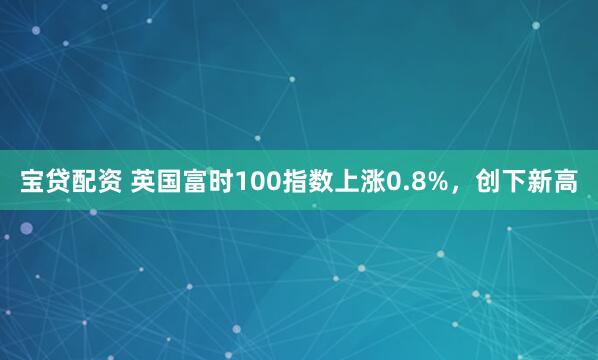 宝贷配资 英国富时100指数上涨0.8%，创下新高