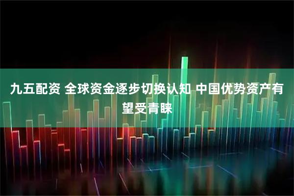 九五配资 全球资金逐步切换认知 中国优势资产有望受青睐