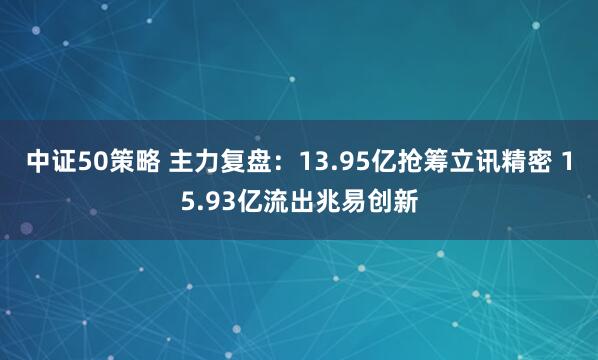 中证50策略 主力复盘：13.95亿抢筹立讯精密 15.93亿流出兆易创新