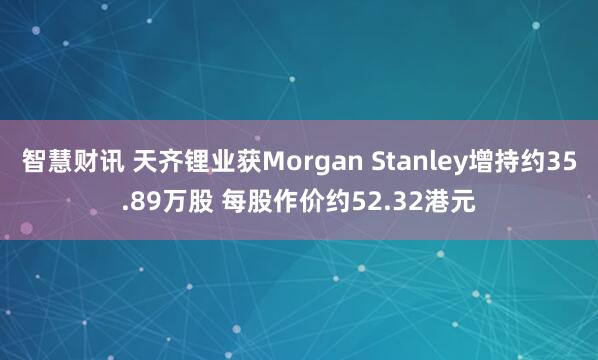 智慧财讯 天齐锂业获Morgan Stanley增持约35.89万股 每股作价约52.32港元