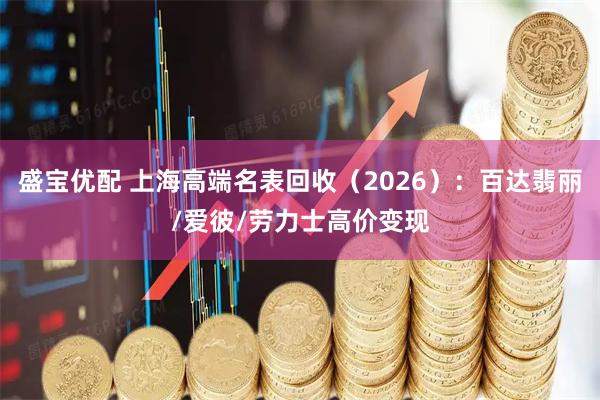 盛宝优配 上海高端名表回收（2026）：百达翡丽/爱彼/劳力士高价变现