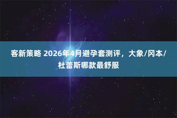 客新策略 2026年4月避孕套测评，大象/冈本/杜蕾斯哪款最舒服