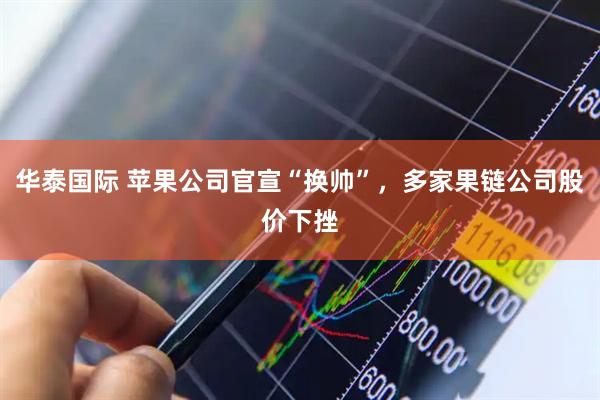 华泰国际 苹果公司官宣“换帅”,多家果链公司股价下挫
