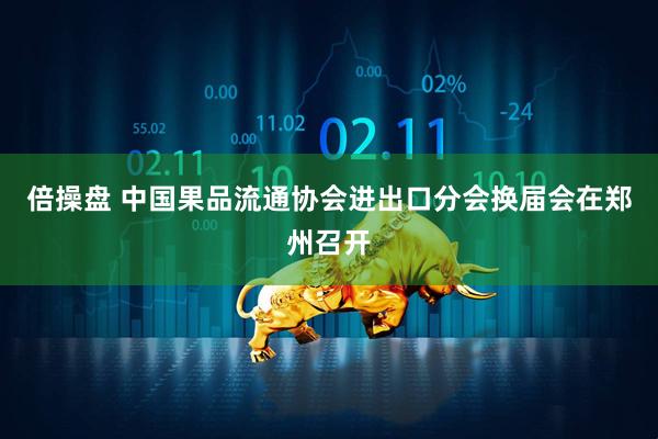 倍操盘 中国果品流通协会进出口分会换届会在郑州召开