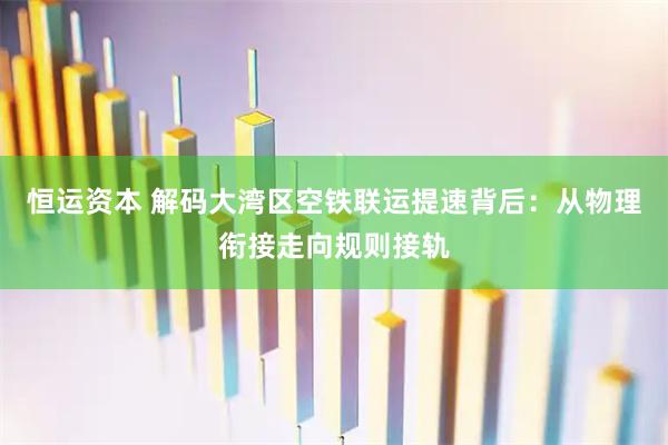 恒运资本 解码大湾区空铁联运提速背后:从物理衔接走向规则接轨