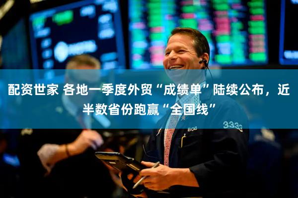 配资世家 各地一季度外贸“成绩单”陆续公布，近半数省份跑赢“全国线”