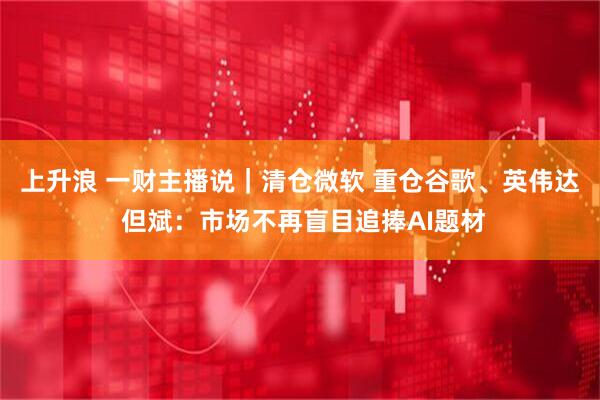 上升浪 一财主播说｜清仓微软 重仓谷歌、英伟达 但斌：市场不再盲目追捧AI题材