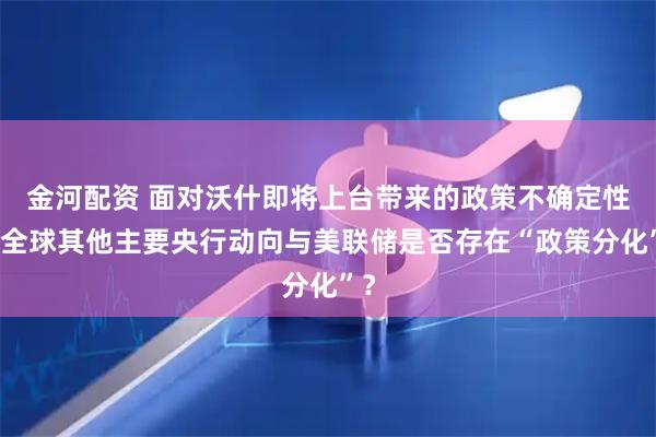 金河配资 面对沃什即将上台带来的政策不确定性,全球其他主要央行动向与美联储是否存在“政策分化”?