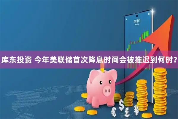 库东投资 今年美联储首次降息时间会被推迟到何时？