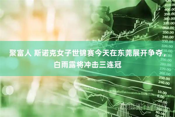聚富人 斯诺克女子世锦赛今天在东莞展开争夺，白雨露将冲击三连冠