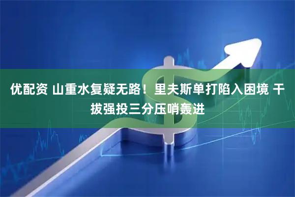 优配资 山重水复疑无路！里夫斯单打陷入困境 干拔强投三分压哨轰进