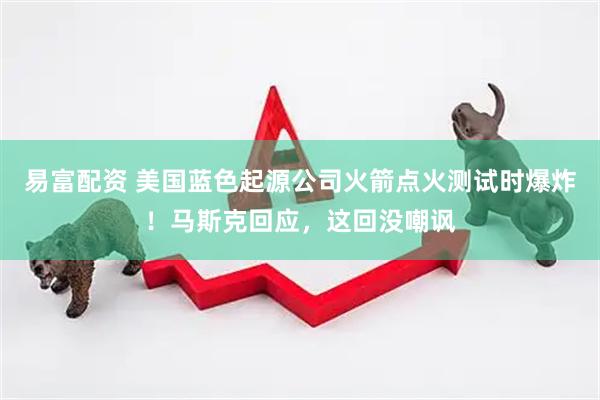 易富配资 美国蓝色起源公司火箭点火测试时爆炸！马斯克回应，这回没嘲讽