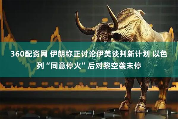 360配资网 伊朗称正讨论伊美谈判新计划 以色列“同意停火”后对黎空袭未停