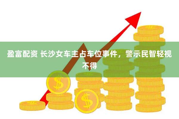 盈富配资 长沙女车主占车位事件，警示民智轻视不得