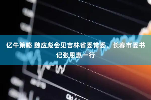 亿牛策略 魏应彪会见吉林省委常委、长春市委书记张恩惠一行